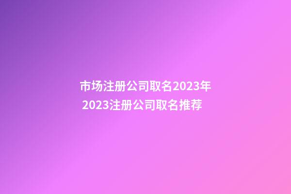 市场注册公司取名2023年 2023注册公司取名推荐